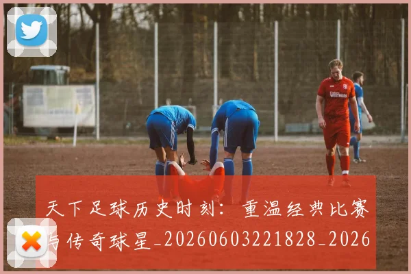 天下足球历史时刻：重温经典比赛与传奇球星_20260603221828_20260703225739